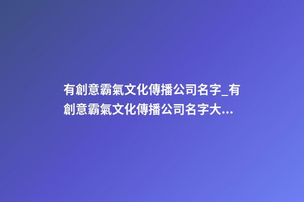 有創意霸氣文化傳播公司名字_有創意霸氣文化傳播公司名字大全 霸氣時尚文化傳播公司起名-第1張-公司起名-玄機派